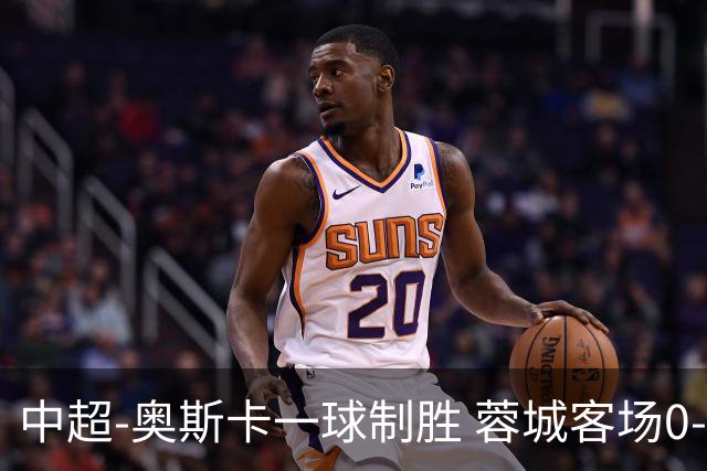 中超-奥斯卡一球制胜 蓉城客场0-1玉昆6轮不胜