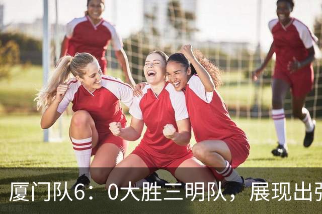 厦门队6：0大胜三明队，展现出强大实力与拼搏精神！