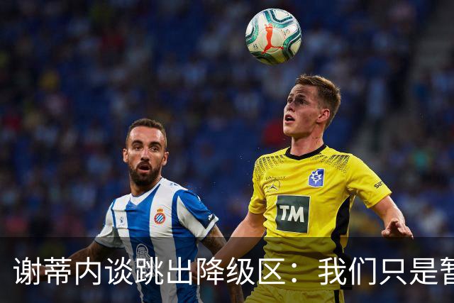 谢蒂内谈跳出降级区：我们只是暂时安全了，争取早日达到最终目标
