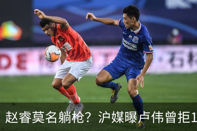 赵睿莫名躺枪？沪媒曝卢伟曾拒1国手，直指性格有问题，真是他？