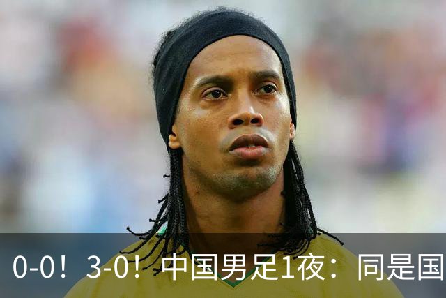 0-0！3-0！中国男足1夜：同是国家队，差距这么大？老大哥没面子