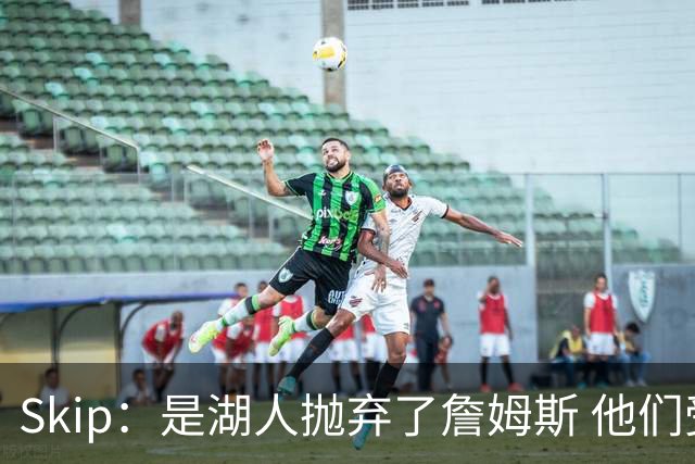 Skip：是湖人抛弃了詹姆斯 他们受够了他在洛杉矶的失败